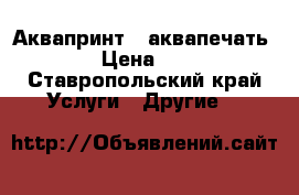 Аквапринт  (аквапечать) › Цена ­ 4 - Ставропольский край Услуги » Другие   